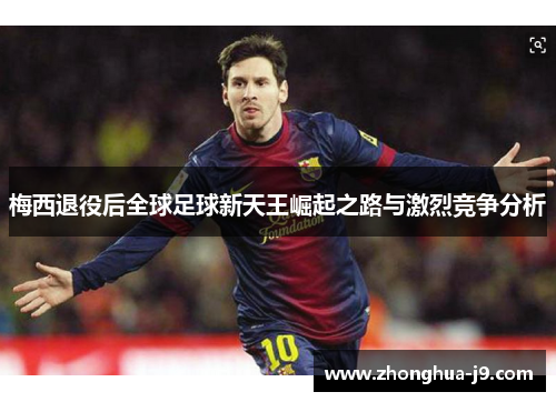 梅西退役后全球足球新天王崛起之路与激烈竞争分析 梅西退役后全球足球新天王崛起之路与激烈竞争分析