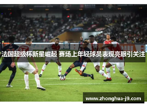 法国超级杯新星崛起 赛场上年轻球员表现亮眼引关注 法国超级杯新星崛起 赛场上年轻球员表现亮眼引关注