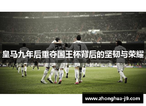 皇马九年后重夺国王杯背后的坚韧与荣耀 皇马九年后重夺国王杯背后的坚韧与荣耀