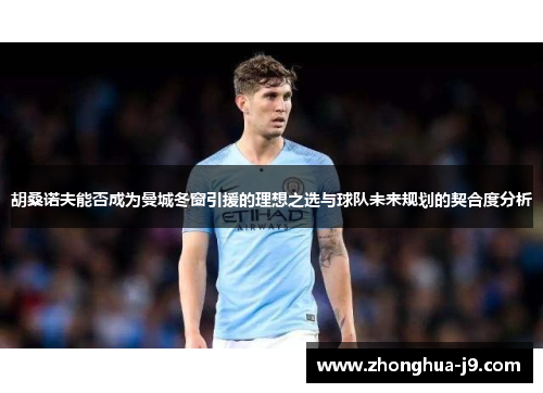 胡桑诺夫能否成为曼城冬窗引援的理想之选与球队未来规划的契合度分析