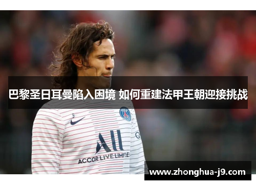 巴黎圣日耳曼陷入困境 如何重建法甲王朝迎接挑战 巴黎圣日耳曼陷入困境 如何重建法甲王朝迎接挑战