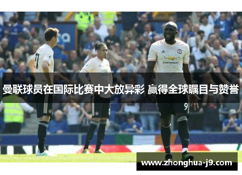 曼联球员在国际比赛中大放异彩 赢得全球瞩目与赞誉