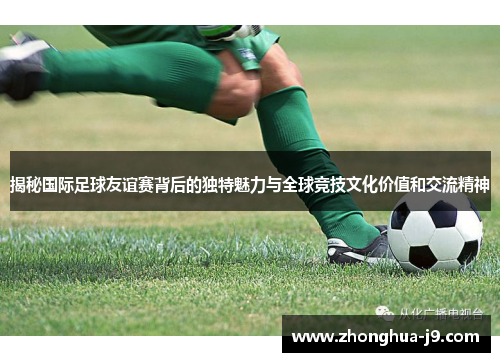 揭秘国际足球友谊赛背后的独特魅力与全球竞技文化价值和交流精神