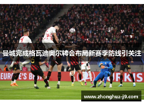 曼城完成格瓦迪奥尔转会布局新赛季防线引关注 曼城完成格瓦迪奥尔转会布局新赛季防线引关注